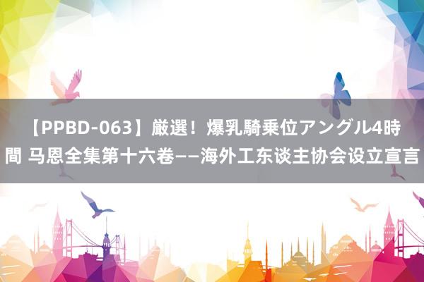 【PPBD-063】厳選!爆乳騎乗位アングル4時間 马恩全集第十六卷——海外工东谈主协会设立宣言