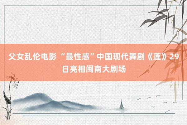 父女乱伦电影 “最性感”中国现代舞剧《莲》29日亮相闽南大剧场