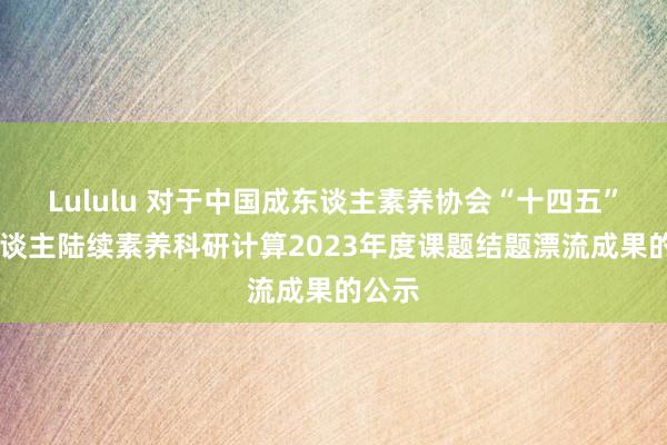 Lululu 对于中国成东谈主素养协会“十四五” 成东谈主陆续素养科研计算2023年度课题结题漂流成果的公示