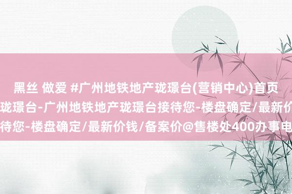 黑丝 做爱 #广州地铁地产珑璟台(营销中心)首页网站-海珠广州地铁地产珑璟台-广州地铁地产珑璟台接待您-楼盘确定/最新价钱/备案价@售楼处400办事电话