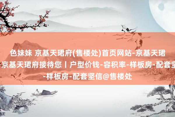 色妹妹 京基天珺府(售楼处)首页网站-京基天珺府营销中心-京基天珺府接待您丨户型价钱-容积率-样板房-配套坚信@售楼处