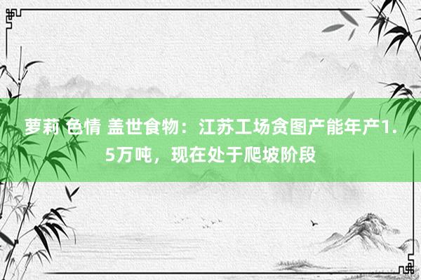 萝莉 色情 盖世食物：江苏工场贪图产能年产1.5万吨，现在处于爬坡阶段