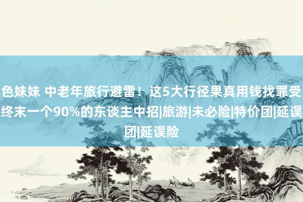 色妹妹 中老年旅行避雷！这5大行径果真用钱找罪受，终末一个90%的东谈主中招|旅游|未必险|特价团|延误险