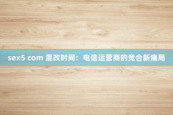 sex5 com 混改时间：电信运营商的竞合新痛局