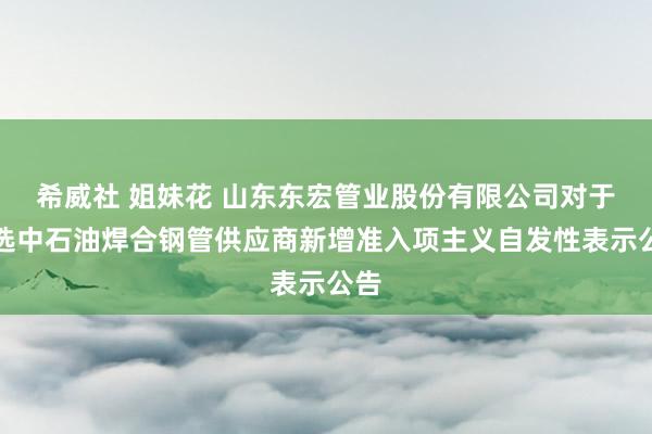 希威社 姐妹花 山东东宏管业股份有限公司对于入选中石油焊合钢管供应商新增准入项主义自发性表示公告