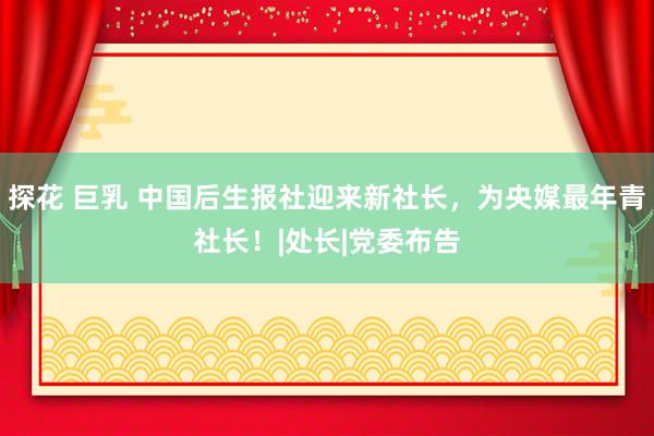探花 巨乳 中国后生报社迎来新社长，为央媒最年青社长！|处长|党委布告