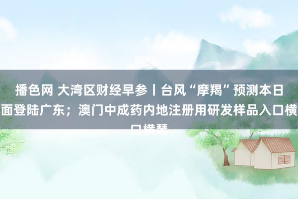 播色网 大湾区财经早参丨台风“摩羯”预测本日正面登陆广东；澳门中成药内地注册用研发样品入口横琴