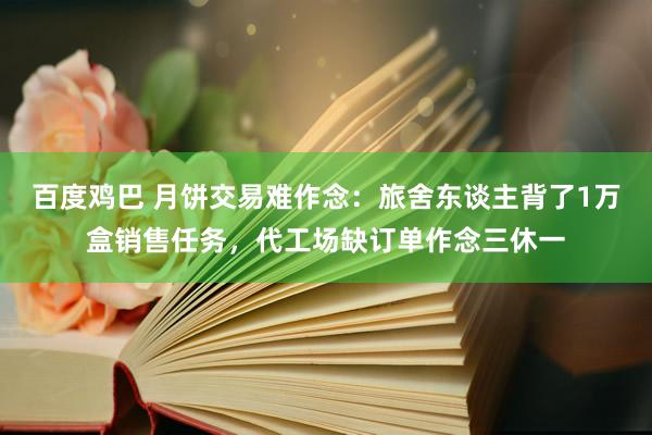 百度鸡巴 月饼交易难作念：旅舍东谈主背了1万盒销售任务，代工场缺订单作念三休一
