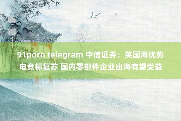 91porn telegram 中信证券：英国海优势电竞标复苏 国内零部件企业出海有望受益