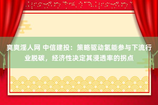 爽爽淫人网 中信建投：策略驱动氢能参与下流行业脱碳，经济性决定其浸透率的拐点