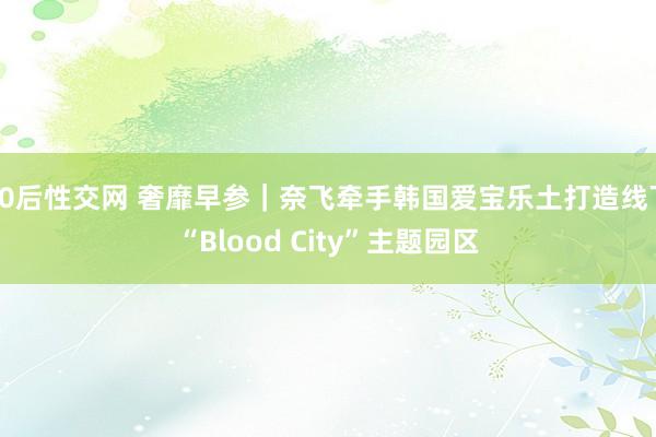 90后性交网 奢靡早参｜奈飞牵手韩国爱宝乐土打造线下“Blood City”主题园区