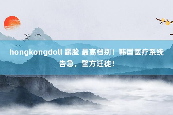 hongkongdoll 露脸 最高档别！韩国医疗系统告急，警方迁徙！