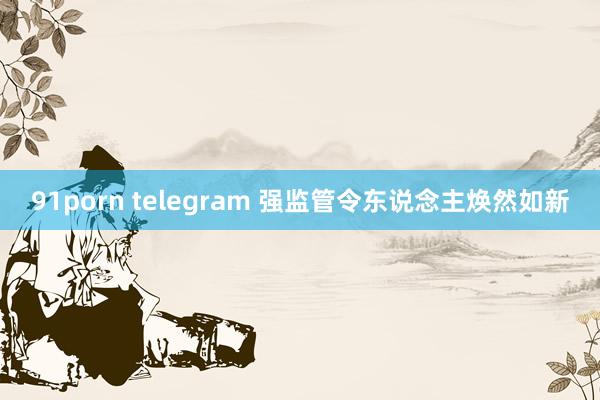 91porn telegram 强监管令东说念主焕然如新