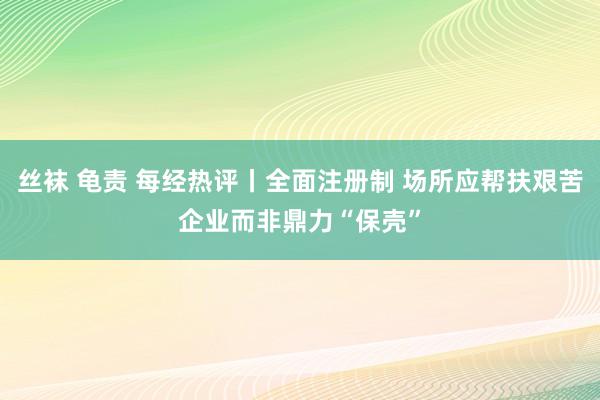 丝袜 龟责 每经热评丨全面注册制 场所应帮扶艰苦企业而非鼎力“保壳”