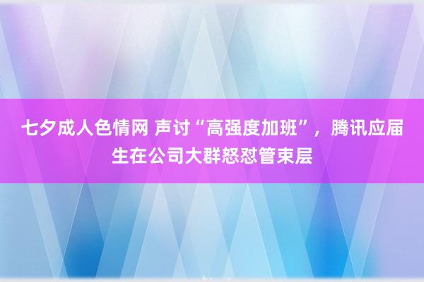 七夕成人色情网 声讨“高强度加班”，腾讯应届生在公司大群怒怼管束层