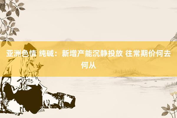 亚洲色情 纯碱：新增产能沉静投放 往常期价何去何从