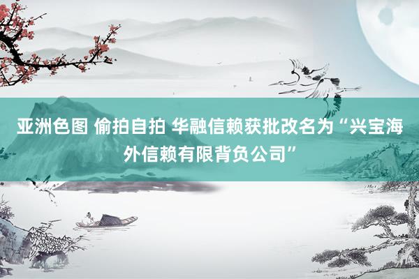 亚洲色图 偷拍自拍 华融信赖获批改名为“兴宝海外信赖有限背负公司”