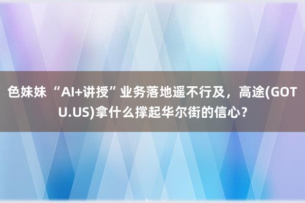 色妹妹 “AI+讲授”业务落地遥不行及，高途(GOTU.US)拿什么撑起华尔街的信心？