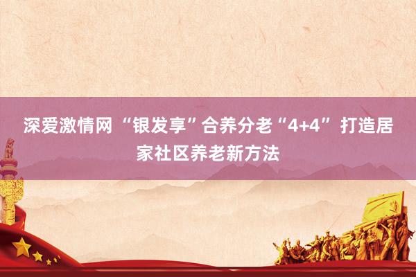 深爱激情网 “银发享”合养分老“4+4” 打造居家社区养老新方法