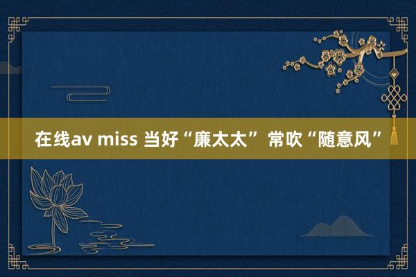 在线av miss 当好“廉太太” 常吹“随意风”