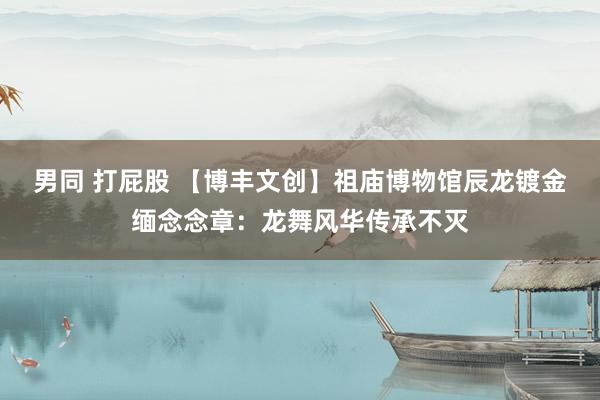 男同 打屁股 【博丰文创】祖庙博物馆辰龙镀金缅念念章：龙舞风华传承不灭