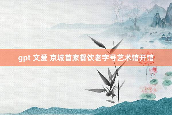 gpt 文爱 京城首家餐饮老字号艺术馆开馆