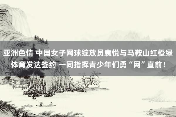 亚洲色情 中国女子网球绽放员袁悦与马鞍山红橙绿体育发达签约 一同指挥青少年们勇“网”直前！