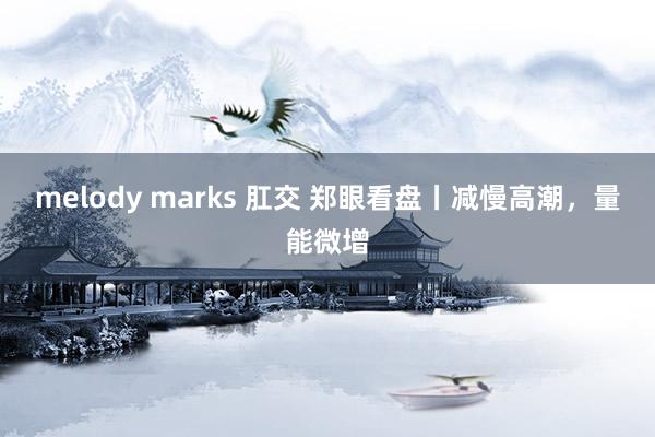 melody marks 肛交 郑眼看盘丨减慢高潮，量能微增