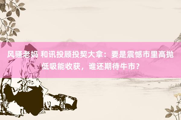 风骚老妈 和讯投顾投契大拿：要是震憾市里高抛低吸能收获，谁还期待牛市？