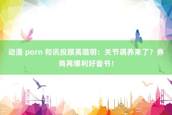 动漫 porn 和讯投顾高璐明：关节调养来了？券商再爆利好音书！