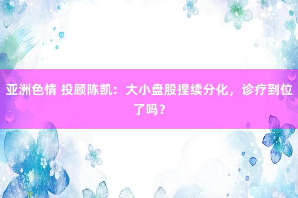 亚洲色情 投顾陈凯：大小盘股捏续分化，诊疗到位了吗？