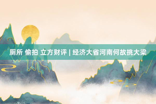 厕所 偷拍 立方财评 | 经济大省河南何故挑大梁