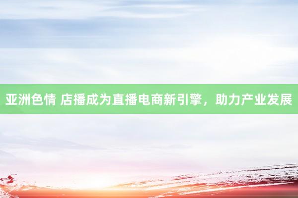 亚洲色情 店播成为直播电商新引擎，助力产业发展