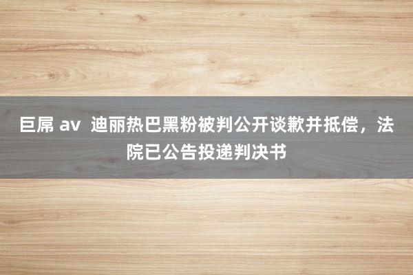 巨屌 av  迪丽热巴黑粉被判公开谈歉并抵偿，法院已公告投递判决书