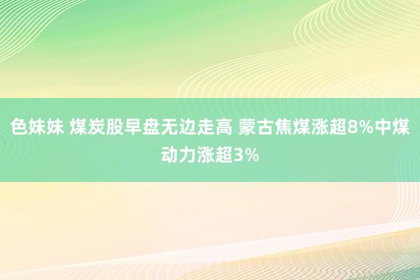 色妹妹 煤炭股早盘无边走高 蒙古焦煤涨超8%中煤动力涨超3%