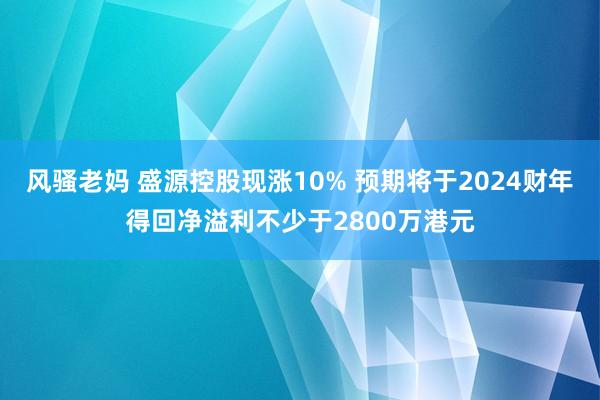 风骚老妈 盛源控股现涨10% 预期将于2024财年得回净溢利不少于2800万港元