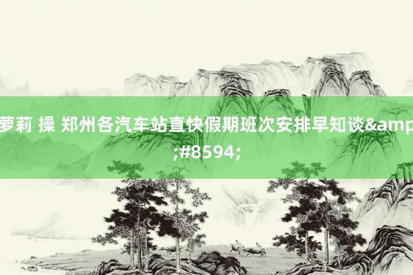 萝莉 操 郑州各汽车站直快假期班次安排早知谈&#8594;