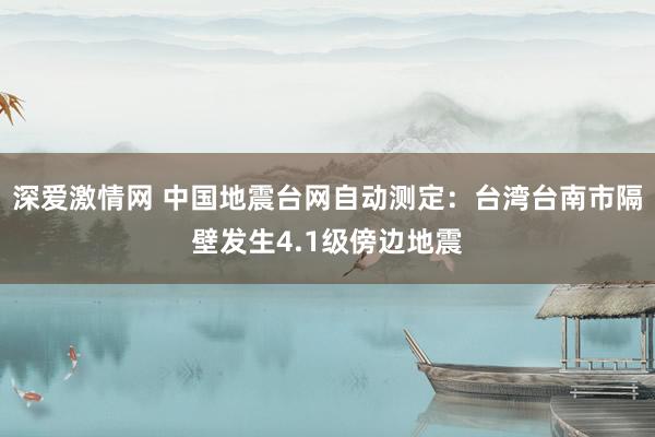 深爱激情网 中国地震台网自动测定：台湾台南市隔壁发生4.1级傍边地震