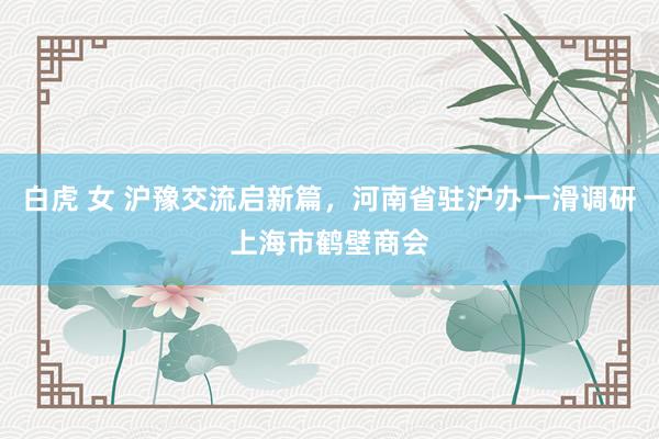 白虎 女 沪豫交流启新篇，河南省驻沪办一滑调研上海市鹤壁商会