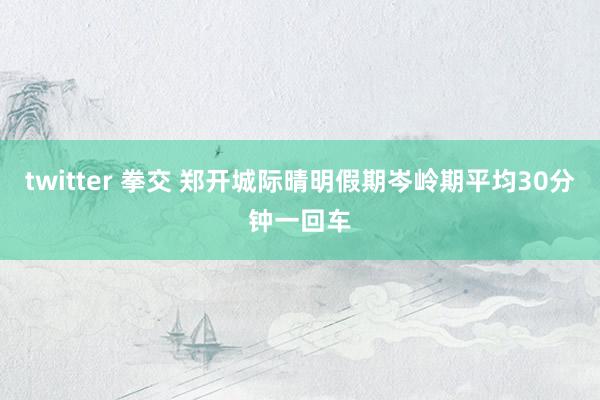 twitter 拳交 郑开城际晴明假期岑岭期平均30分钟一回车